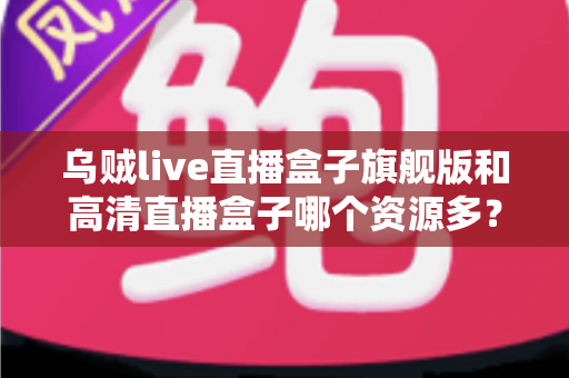 乌贼live直播盒子旗舰版和高清直播盒子哪个资源多？深度解析两款直播盒子的资源差距与选购指南