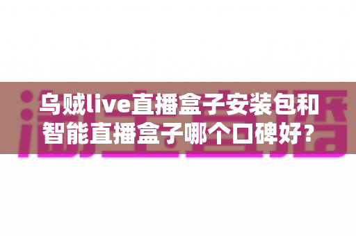 乌贼live直播盒子安装包和智能直播盒子哪个口碑好？——两大热门直播工具全面对比与避坑选购指南