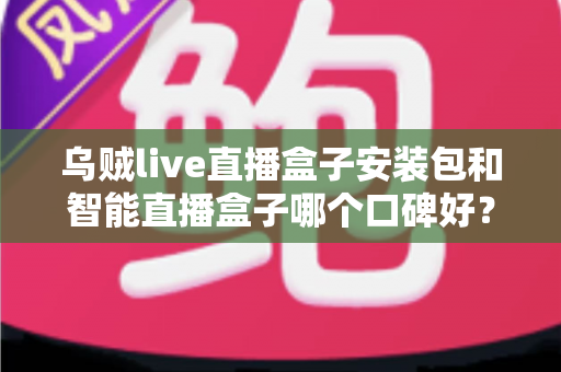 乌贼live直播盒子安装包和智能直播盒子哪个口碑好？——两大热门直播工具全面对比与避坑选购指南