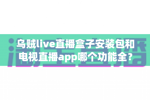 乌贼live直播盒子安装包和电视直播app哪个功能全？深度对比解析助你选出最优观影方案