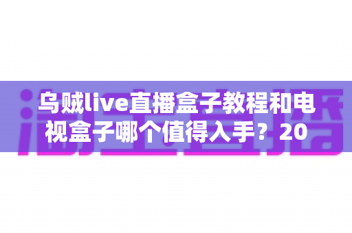 乌贼live直播盒子教程和电视盒子哪个值得入手?2025家庭大屏观影设备选购深度指南 乌贼live直播盒子教程和电视盒子哪个值得入手?2025家庭大屏观影设备选购深度指南