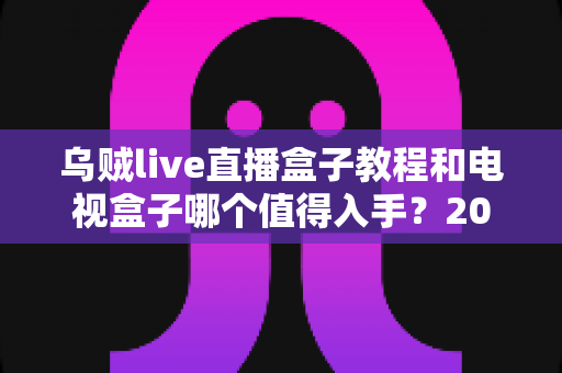 乌贼live直播盒子教程和电视盒子哪个值得入手？2025家庭大屏观影设备选购深度指南