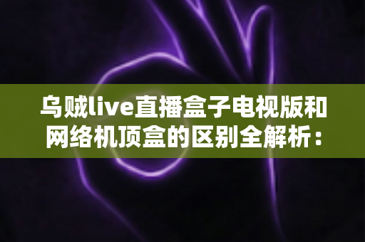 乌贼live直播盒子电视版和网络机顶盒的区别全解析:一文看懂,选对大屏直播方案不踩坑 乌贼live直播盒子电视版和网络机顶盒的区别全解析:一文看懂,选对大屏直播方案不踩坑
