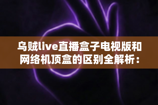乌贼live直播盒子电视版和网络机顶盒的区别全解析:一文看懂,选对大屏直播方案不踩坑 乌贼live直播盒子电视版和网络机顶盒的区别全解析:一文看懂,选对大屏直播方案不踩坑