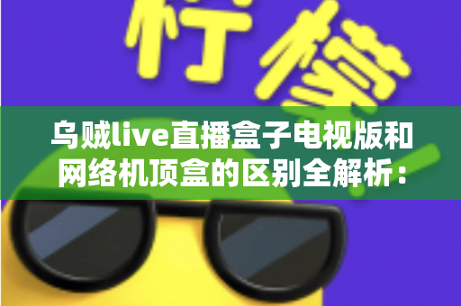 乌贼live直播盒子电视版和网络机顶盒的区别全解析：一文看懂，选对大屏直播方案不踩坑