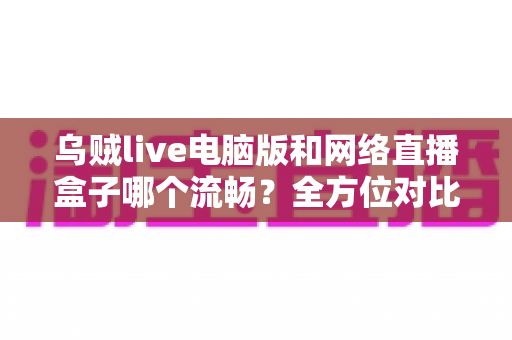 乌贼live电脑版和网络直播盒子哪个流畅？全方位对比助你选出最优直播方案