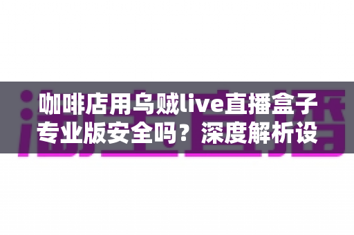 咖啡店用乌贼live直播盒子专业版安全吗？深度解析设备安全性与咖啡店直播实用指南