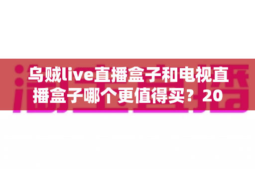乌贼live直播盒子和电视直播盒子哪个更值得买？2025年最全选购攻略与避坑指南深度解析