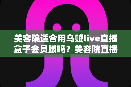 美容院适合用乌贼live直播盒子会员版吗？美容院直播营销装备选择深度解析