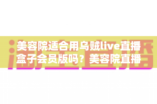 美容院适合用乌贼live直播盒子会员版吗？美容院直播营销装备选择深度解析