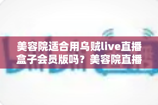 美容院适合用乌贼live直播盒子会员版吗？美容院直播营销装备选择深度解析
