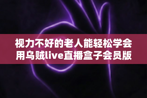 视力不好的老人能轻松学会用乌贼live直播盒子会员版吗?——长辈快速上手全攻略 视力不好的老人能轻松学会用乌贼live直播盒子会员版吗?——长辈快速上手全攻略