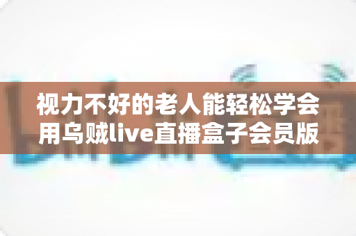 视力不好的老人能轻松学会用乌贼live直播盒子会员版吗？——长辈快速上手全攻略