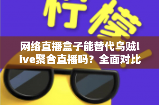 网络直播盒子能替代乌贼live聚合直播吗？全面对比分析助你做出最佳选择