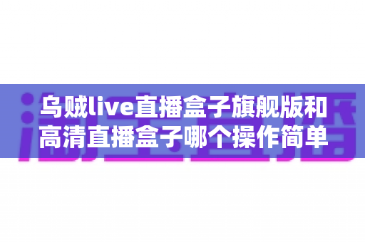 乌贼live直播盒子旗舰版和高清直播盒子哪个操作简单？零基础用户上手难度全面对比指南