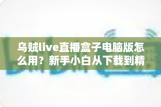 乌贼live直播盒子电脑版怎么用?新手小白从下载到精通的完整实操指南 乌贼live直播盒子电脑版怎么用?新手小白从下载到精通的完整实操指南