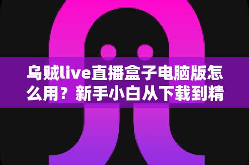 乌贼live直播盒子电脑版怎么用？新手小白从下载到精通的完整实操指南