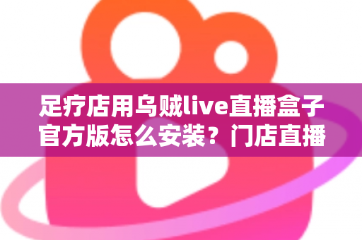 足疗店用乌贼live直播盒子官方版怎么安装?门店直播设备官方安装调试与维护全流程指南 足疗店用乌贼live直播盒子官方版怎么安装?门店直播设备官方安装调试与维护全流程指南