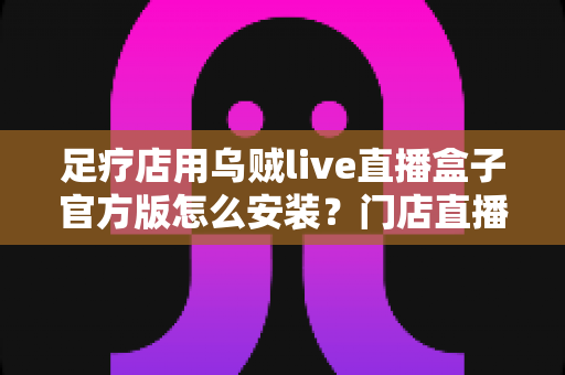 足疗店用乌贼live直播盒子官方版怎么安装?门店直播设备官方安装调试与维护全流程指南 足疗店用乌贼live直播盒子官方版怎么安装?门店直播设备官方安装调试与维护全流程指南