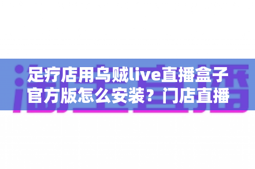 足疗店用乌贼live直播盒子官方版怎么安装？门店直播设备官方安装调试与维护全流程指南