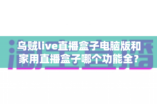 乌贼live直播盒子电脑版和家用直播盒子哪个功能全？深度对比评测全解析