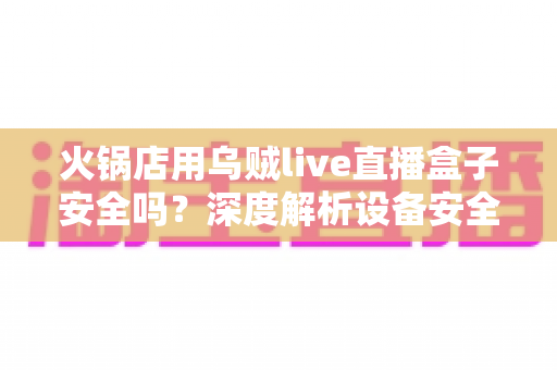 火锅店用乌贼live直播盒子安全吗？深度解析设备安全性、合规风险与实用避坑指南