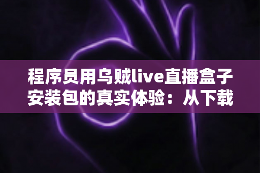 程序员用乌贼live直播盒子安装包的真实体验:从下载安装到深度使用的全过程测评 程序员用乌贼live直播盒子安装包的真实体验:从下载安装到深度使用的全过程测评