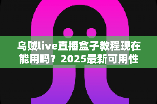 乌贼live直播盒子教程现在能用吗？2025最新可用性解读与完整实操指南