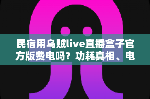 民宿用乌贼live直播盒子官方版费电吗？功耗真相、电费测算与省电技巧全解析
