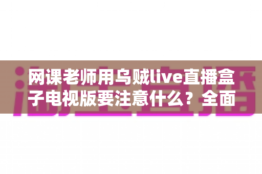 网课老师用乌贼live直播盒子电视版要注意什么?全面使用指南与避坑要点解析 网课老师用乌贼live直播盒子电视版要注意什么?全面使用指南与避坑要点解析