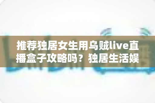 推荐独居女生用乌贼live直播盒子攻略吗？独居生活娱乐选购与安全使用全指南