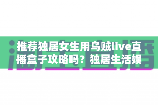 推荐独居女生用乌贼live直播盒子攻略吗？独居生活娱乐选购与安全使用全指南