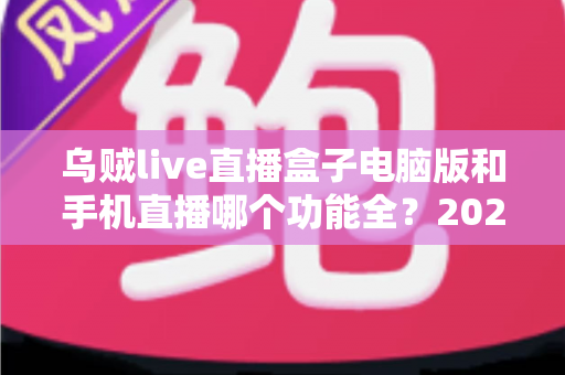 乌贼live直播盒子电脑版和手机直播哪个功能全？2024最全对比评测与选择指南