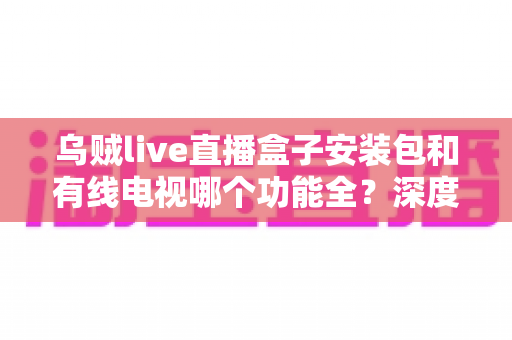 乌贼live直播盒子安装包和有线电视哪个功能全?深度对比解析助你选对家庭观影方案 乌贼live直播盒子安装包和有线电视哪个功能全?深度对比解析助你选对家庭观影方案