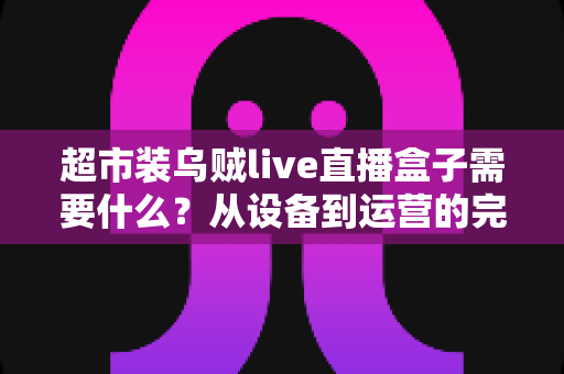 超市装乌贼live直播盒子需要什么?从设备到运营的完整落地指南 超市装乌贼live直播盒子需要什么?从设备到运营的完整落地指南