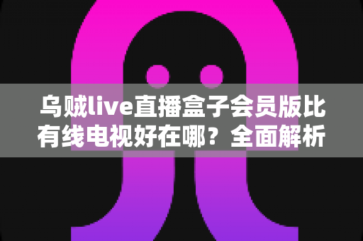 乌贼live直播盒子会员版比有线电视好在哪？全面解析智能观影时代的核心优势