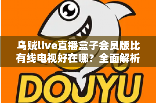 乌贼live直播盒子会员版比有线电视好在哪？全面解析智能观影时代的核心优势