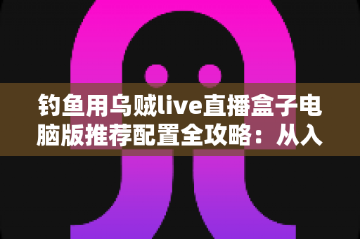 钓鱼用乌贼live直播盒子电脑版推荐配置全攻略：从入门到专业级的流畅直播方案