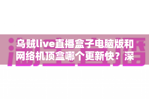 乌贼live直播盒子电脑版和网络机顶盒哪个更新快？深度对比解析与选购实用指南