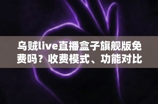乌贼live直播盒子旗舰版免费吗？收费模式、功能对比与避坑指南全解析