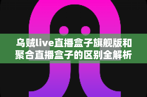 乌贼live直播盒子旗舰版和聚合直播盒子的区别全解析:一文看懂哪款更适合你? 乌贼live直播盒子旗舰版和聚合直播盒子的区别全解析:一文看懂哪款更适合你?