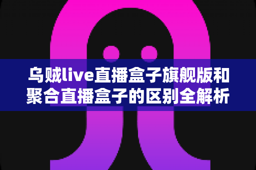 乌贼live直播盒子旗舰版和聚合直播盒子的区别全解析:一文看懂哪款更适合你? 乌贼live直播盒子旗舰版和聚合直播盒子的区别全解析:一文看懂哪款更适合你?