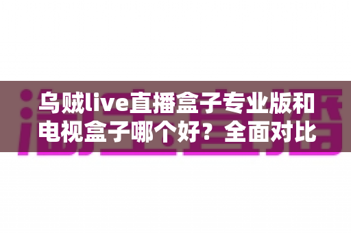 乌贼live直播盒子专业版和电视盒子哪个好?全面对比解析,帮你选对不选贵 乌贼live直播盒子专业版和电视盒子哪个好?全面对比解析,帮你选对不选贵
