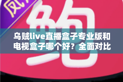 乌贼live直播盒子专业版和电视盒子哪个好？全面对比解析，帮你选对不选贵