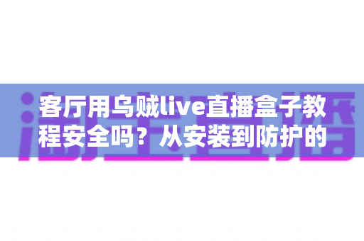 客厅用乌贼live直播盒子教程安全吗?从安装到防护的完整安全使用指南 客厅用乌贼live直播盒子教程安全吗?从安装到防护的完整安全使用指南