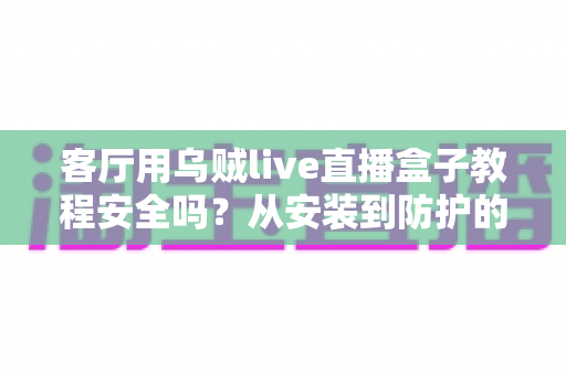 客厅用乌贼live直播盒子教程安全吗?从安装到防护的完整安全使用指南 客厅用乌贼live直播盒子教程安全吗?从安装到防护的完整安全使用指南