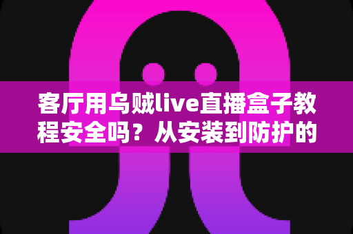 客厅用乌贼live直播盒子教程安全吗？从安装到防护的完整安全使用指南