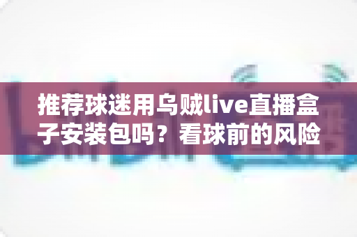 推荐球迷用乌贼live直播盒子安装包吗?看球前的风险分析与正规替代建议 推荐球迷用乌贼live直播盒子安装包吗?看球前的风险分析与正规替代建议