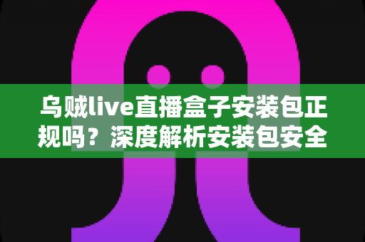 乌贼live直播盒子安装包正规吗?深度解析安装包安全性与正规下载避坑指南 乌贼live直播盒子安装包正规吗?深度解析安装包安全性与正规下载避坑指南
