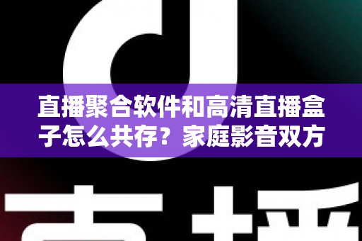 直播聚合软件和高清直播盒子怎么共存?家庭影音双方案协同实用指南 直播聚合软件和高清直播盒子怎么共存?家庭影音双方案协同实用指南